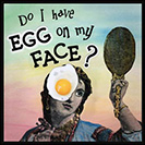 Egg on my Face - To have egg on one’s face is to look foolish or be embarrassed. This expression possibly alludes to dissatisfied audiences pelting performers with raw eggs. From the mid-1900’s.